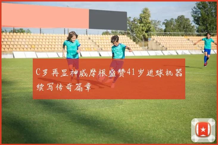 C罗再显神威摩根盛赞41岁进球机器续写传奇篇章