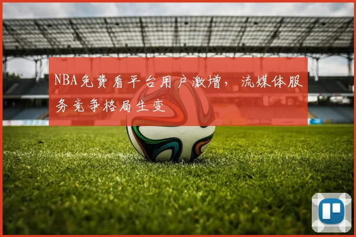 NBA免费看平台用户激增,流媒体服务竞争格局生变
