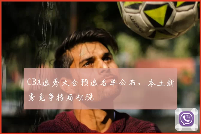 CBA选秀大会预选名单公布，本土新秀竞争格局初现