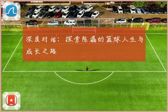 深度对话:探索陈磊的篮球人生与成长之路