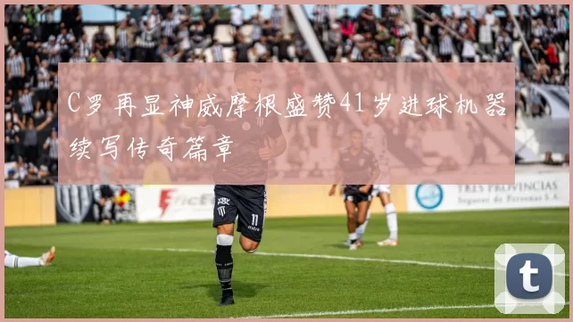 C罗再显神威摩根盛赞41岁进球机器续写传奇篇章