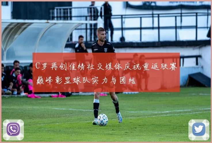 C罗再创佳绩社交媒体庆祝重返联赛巅峰彰显球队实力与团结