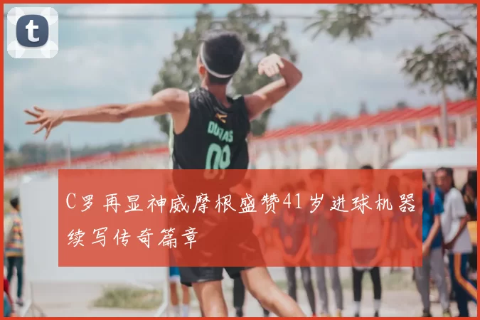 C罗再显神威摩根盛赞41岁进球机器续写传奇篇章