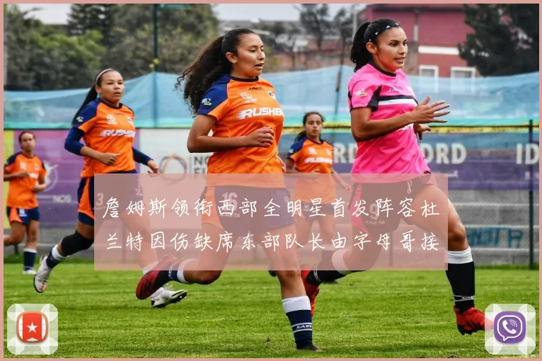詹姆斯领衔西部全明星首发阵容杜兰特因伤缺席东部队长由字母哥接任
