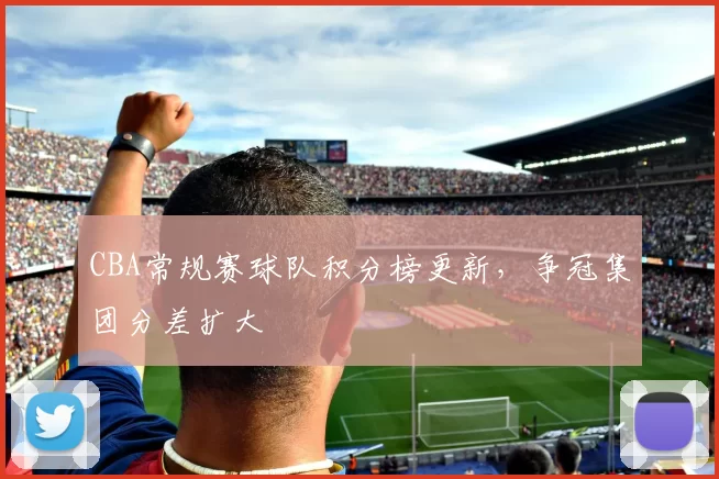 CBA常规赛球队积分榜更新，争冠集团分差扩大