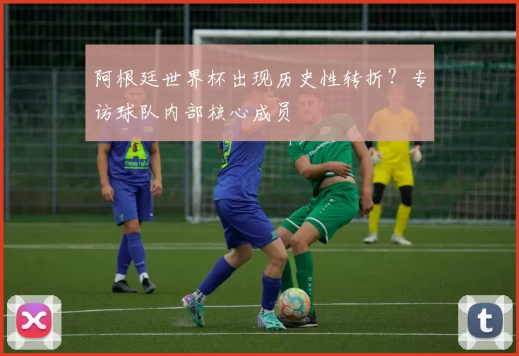 阿根廷世界杯出现历史性转折？专访球队内部核心成员