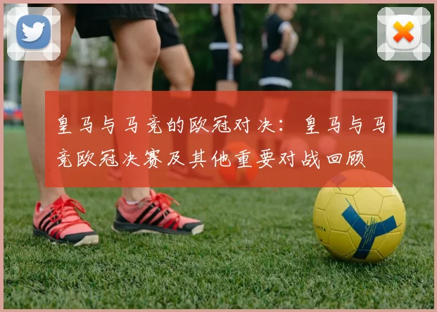 皇马与马竞的欧冠对决：皇马与马竞欧冠决赛及其他重要对战回顾