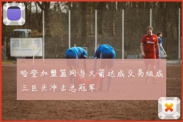 哈登加盟篮网与火箭达成交易组成三巨头冲击总冠军