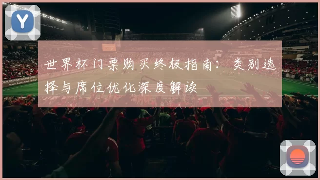世界杯门票购买终极指南:类别选择与席位优化深度解读