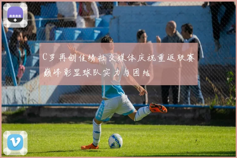C罗再创佳绩社交媒体庆祝重返联赛巅峰彰显球队实力与团结