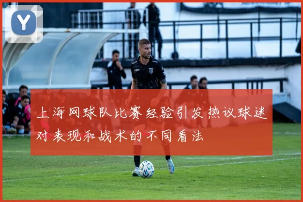 上海网球队比赛经验引发热议球迷对表现和战术的不同看法