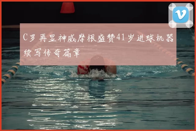 C罗再显神威摩根盛赞41岁进球机器续写传奇篇章
