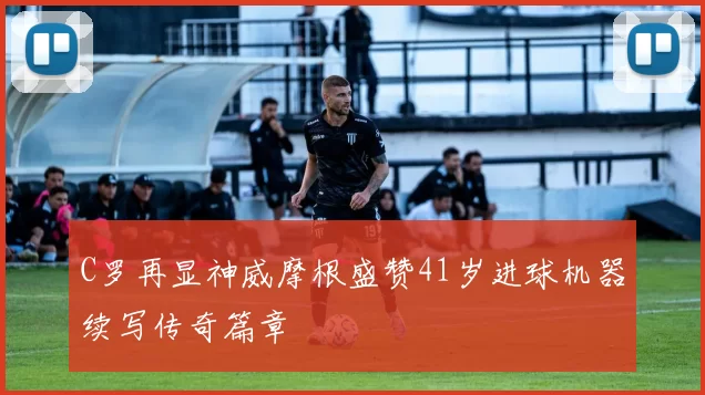 C罗再显神威摩根盛赞41岁进球机器续写传奇篇章