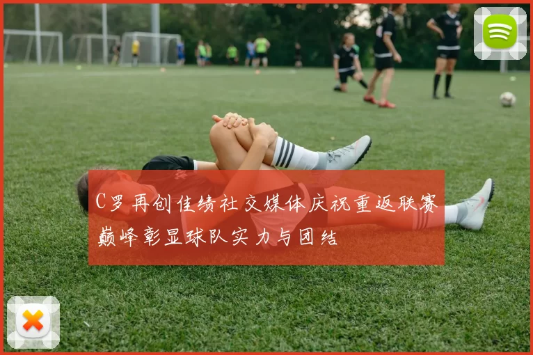 C罗再创佳绩社交媒体庆祝重返联赛巅峰彰显球队实力与团结