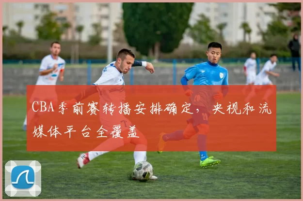 CBA季前赛转播安排确定，央视和流媒体平台全覆盖