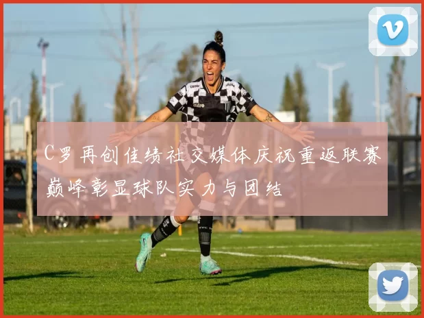 C罗再创佳绩社交媒体庆祝重返联赛巅峰彰显球队实力与团结