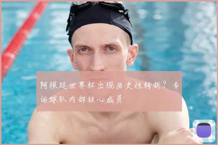 阿根廷世界杯出现历史性转折?专访球队内部核心成员