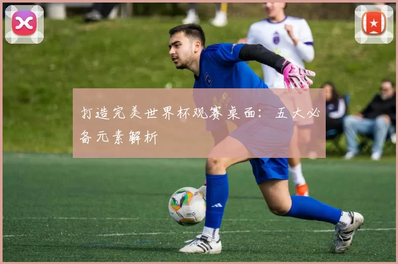 打造完美世界杯观赛桌面:五大必备元素解析
