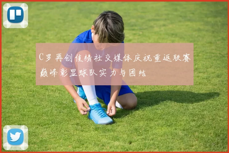 C罗再创佳绩社交媒体庆祝重返联赛巅峰彰显球队实力与团结