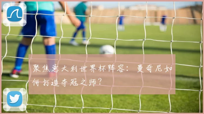 聚焦意大利世界杯阵容:曼奇尼如何打造夺冠之师?
