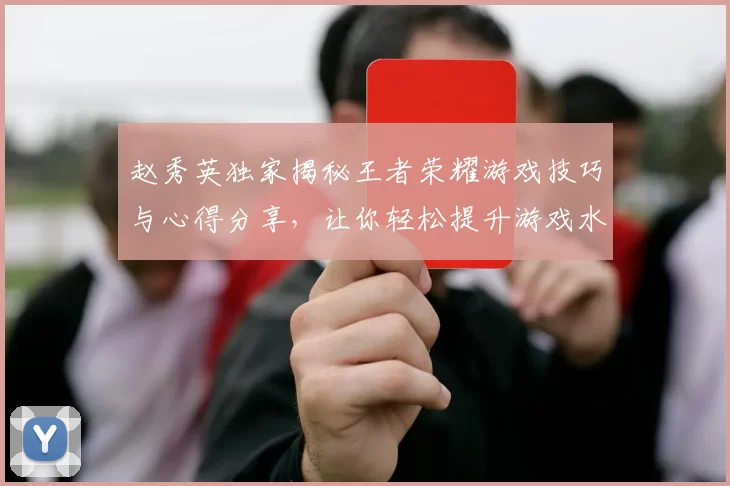 赵秀英独家揭秘王者荣耀游戏技巧与心得分享,让你轻松提升游戏水平