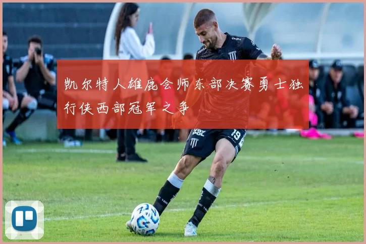 凯尔特人雄鹿会师东部决赛勇士独行侠西部冠军之争