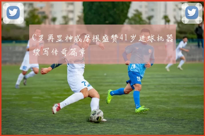 C罗再显神威摩根盛赞41岁进球机器续写传奇篇章